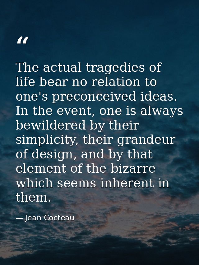 The actual tragedies of life bear no relation to one's preconceived ideas. In the event, one is always bewildered by the — Jean Cocteau