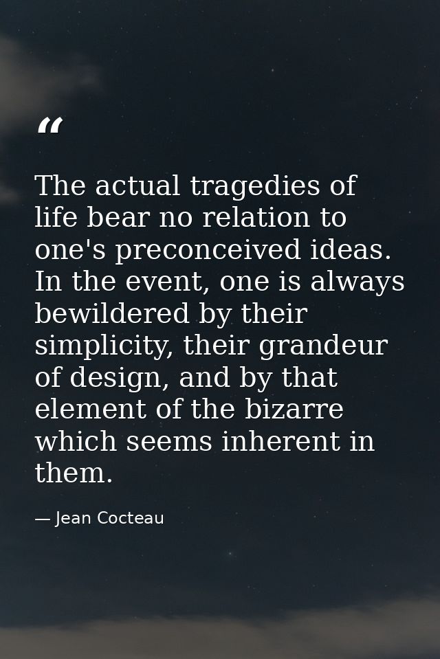 The actual tragedies of life bear no relation to one's preconceived ideas. In the event, one is always bewildered by the — Jean Cocteau