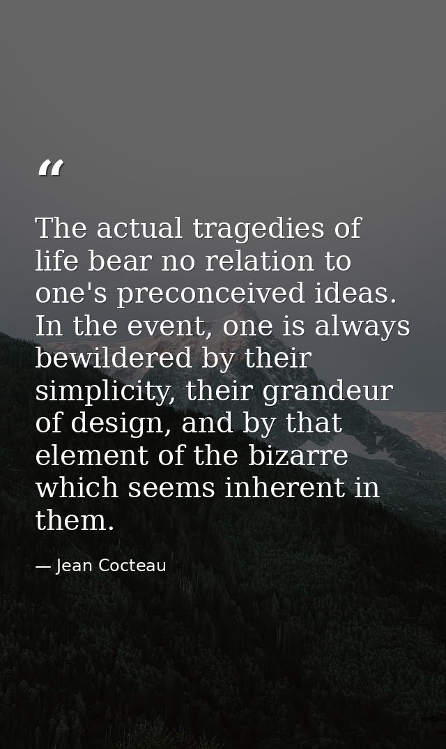 The actual tragedies of life bear no relation to one's preconceived ideas. In the event, one is always bewildered by the — Jean Cocteau