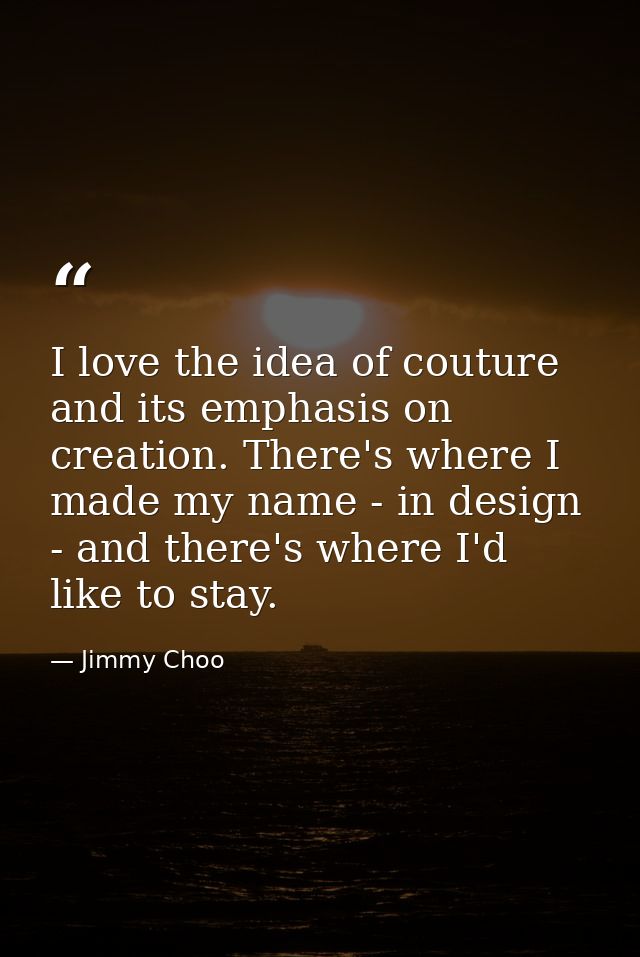 I love the idea of couture and its emphasis on creation. There's where I made my name - in design - and there's where I' — Jimmy Choo