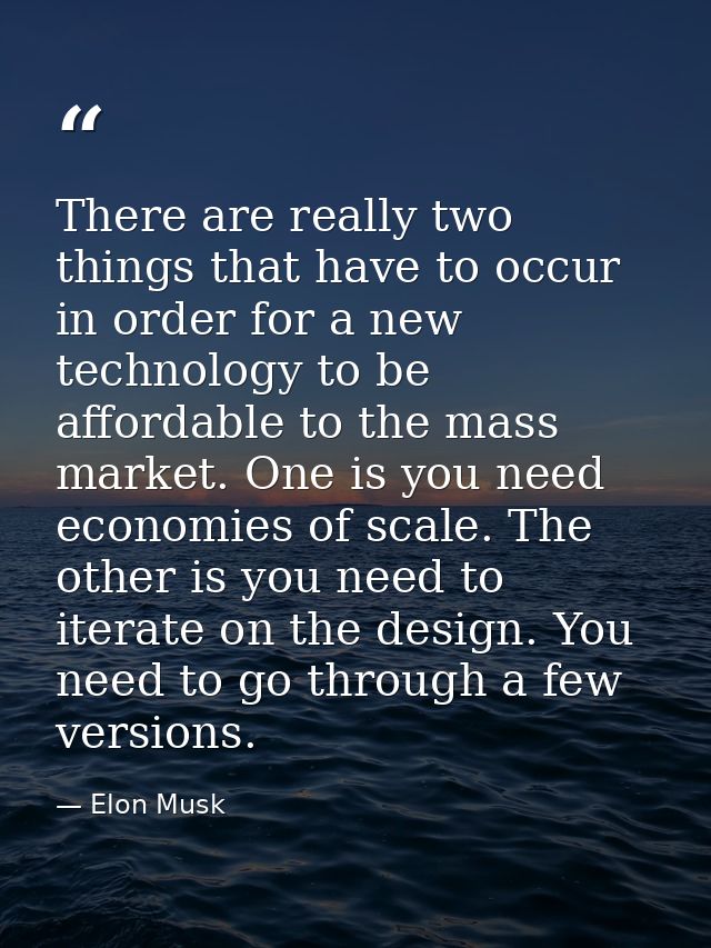 There are really two things that have to occur in order for a new technology to be affordable to the mass market. One is — Elon Musk