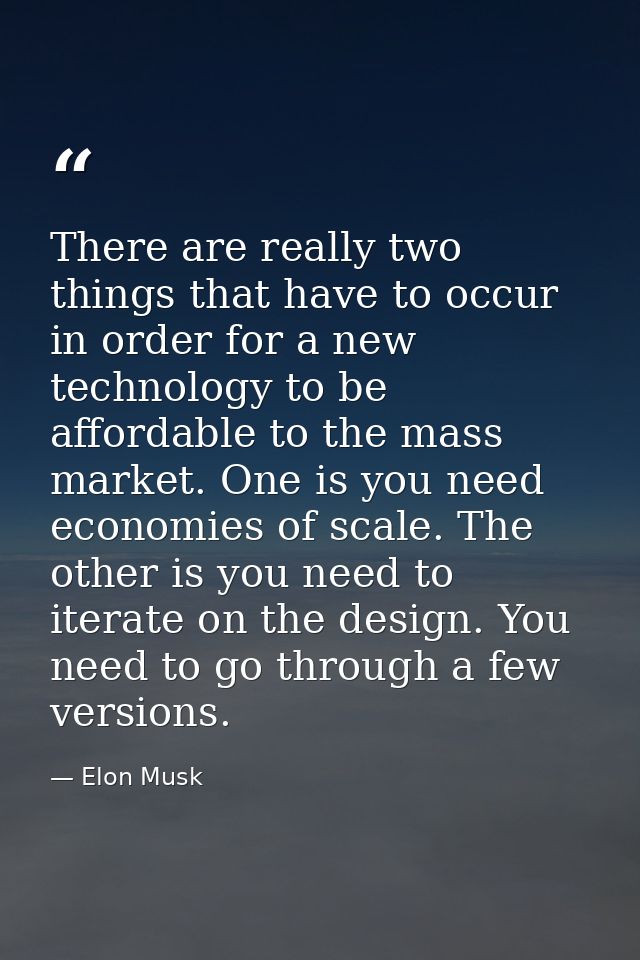 There are really two things that have to occur in order for a new technology to be affordable to the mass market. One is — Elon Musk