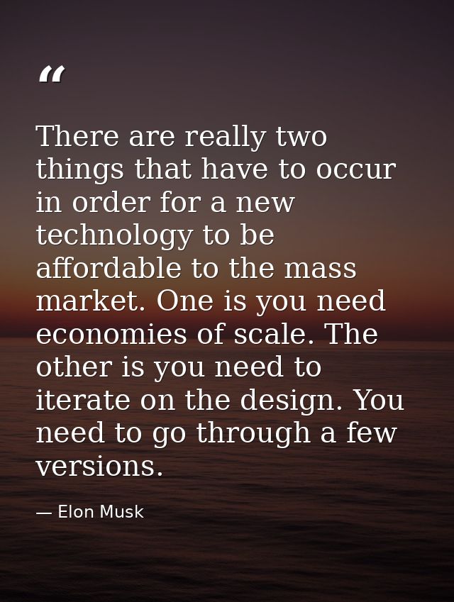 There are really two things that have to occur in order for a new technology to be affordable to the mass market. One is — Elon Musk