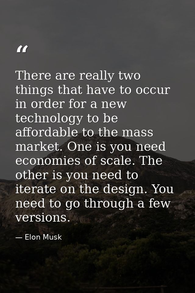 There are really two things that have to occur in order for a new technology to be affordable to the mass market. One is — Elon Musk