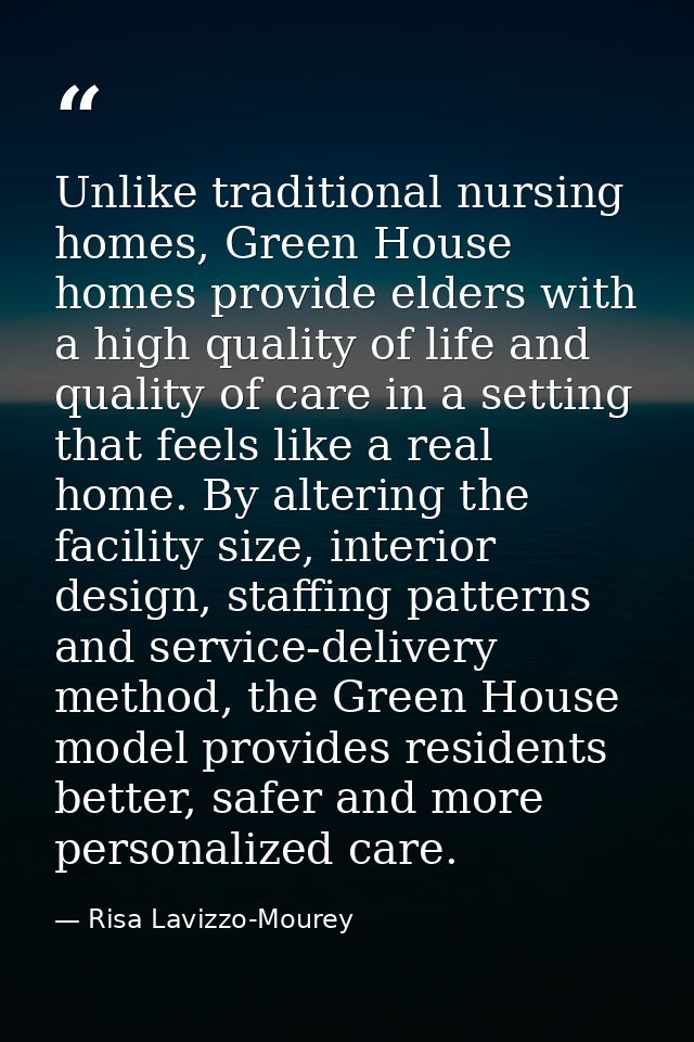 Unlike traditional nursing homes, Green House homes provide elders with a high quality of life and quality of care in a  — Risa Lavizzo-Mourey