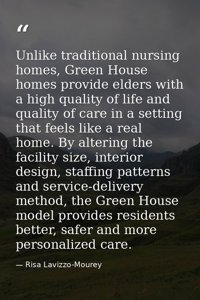 Unlike traditional nursing homes, Green House homes provide elders with a high quality of life and quality of care in a  — Risa Lavizzo-Mourey
