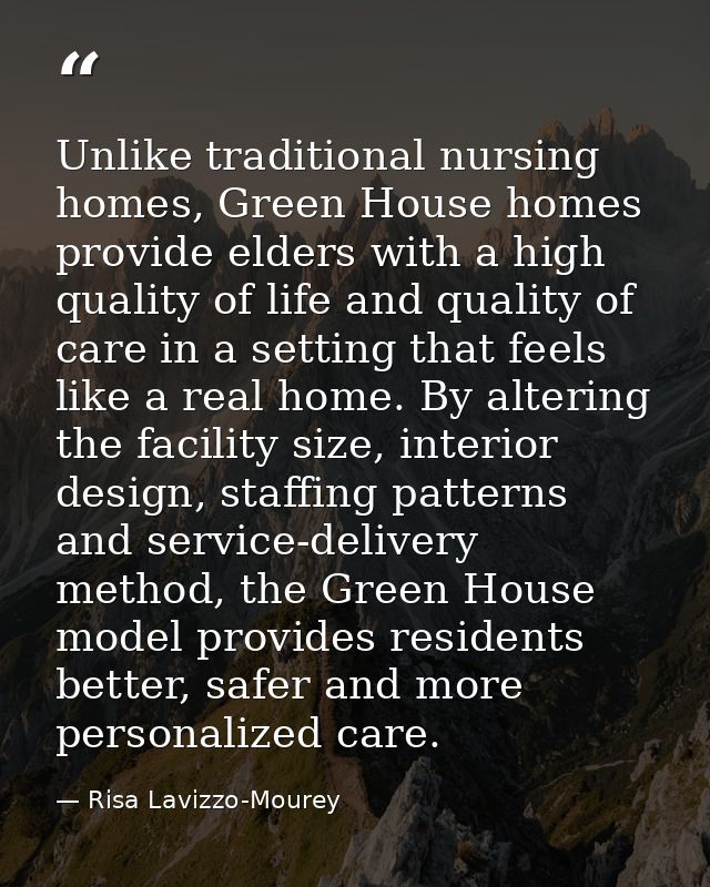 Unlike traditional nursing homes, Green House homes provide elders with a high quality of life and quality of care in a  — Risa Lavizzo-Mourey