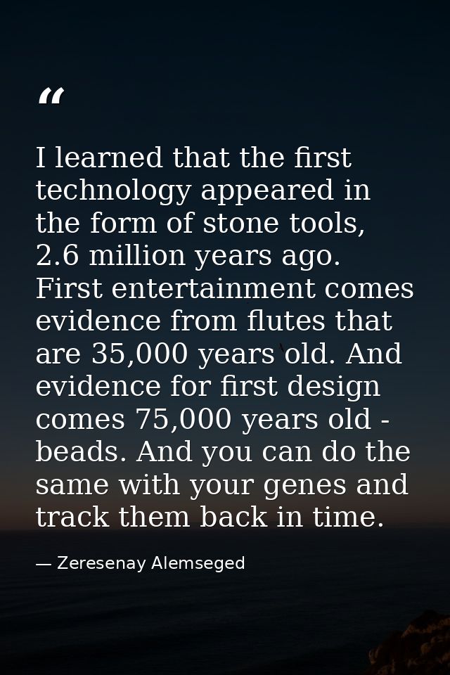I learned that the first technology appeared in the form of stone tools, 2.6 million years ago. First entertainment come — Zeresenay Alemseged