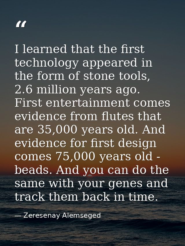 I learned that the first technology appeared in the form of stone tools, 2.6 million years ago. First entertainment come — Zeresenay Alemseged