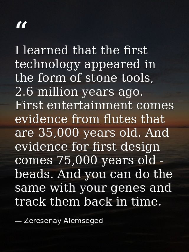 I learned that the first technology appeared in the form of stone tools, 2.6 million years ago. First entertainment come — Zeresenay Alemseged