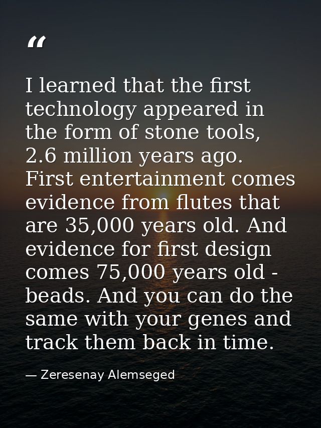I learned that the first technology appeared in the form of stone tools, 2.6 million years ago. First entertainment come — Zeresenay Alemseged