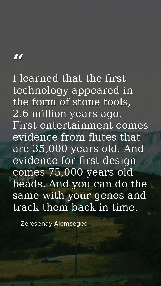 I learned that the first technology appeared in the form of stone tools, 2.6 million years ago. First entertainment come — Zeresenay Alemseged