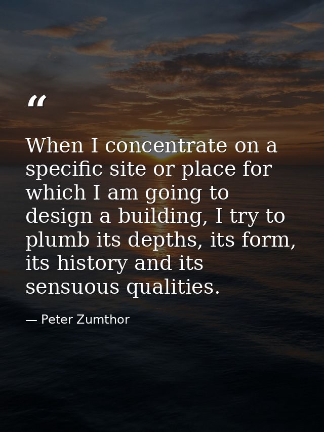 When I concentrate on a specific site or place for which I am going to design a building, I try to plumb its depths, its — Peter Zumthor