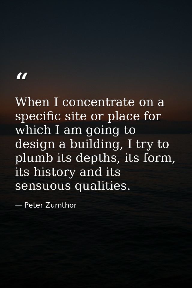 When I concentrate on a specific site or place for which I am going to design a building, I try to plumb its depths, its — Peter Zumthor