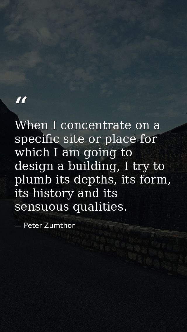 When I concentrate on a specific site or place for which I am going to design a building, I try to plumb its depths, its — Peter Zumthor