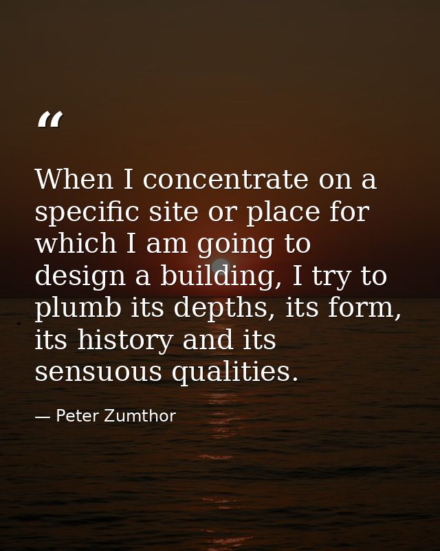 When I concentrate on a specific site or place for which I am going to design a building, I try to plumb its depths, its — Peter Zumthor