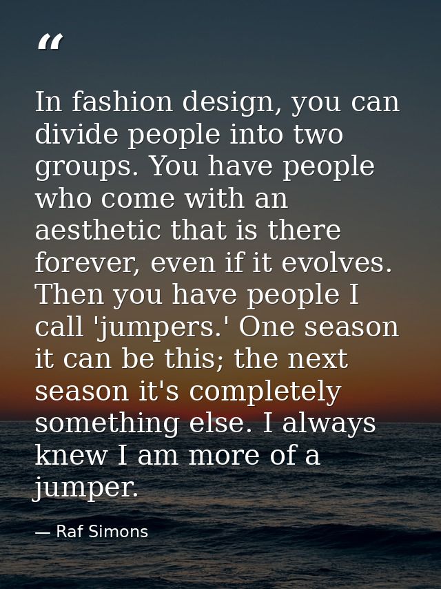 In fashion design, you can divide people into two groups. You have people who come with an aesthetic that is there forev — Raf Simons