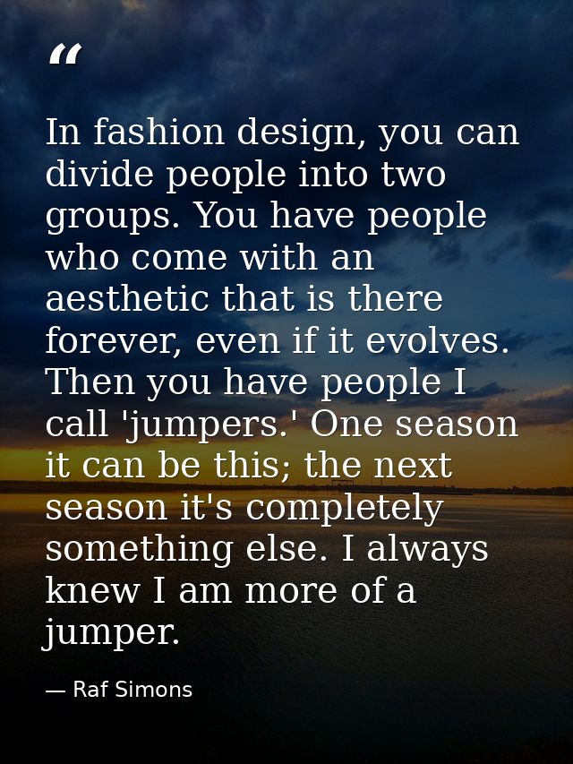 In fashion design, you can divide people into two groups. You have people who come with an aesthetic that is there forev — Raf Simons