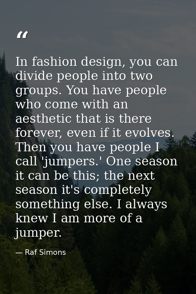 In fashion design, you can divide people into two groups. You have people who come with an aesthetic that is there forev — Raf Simons