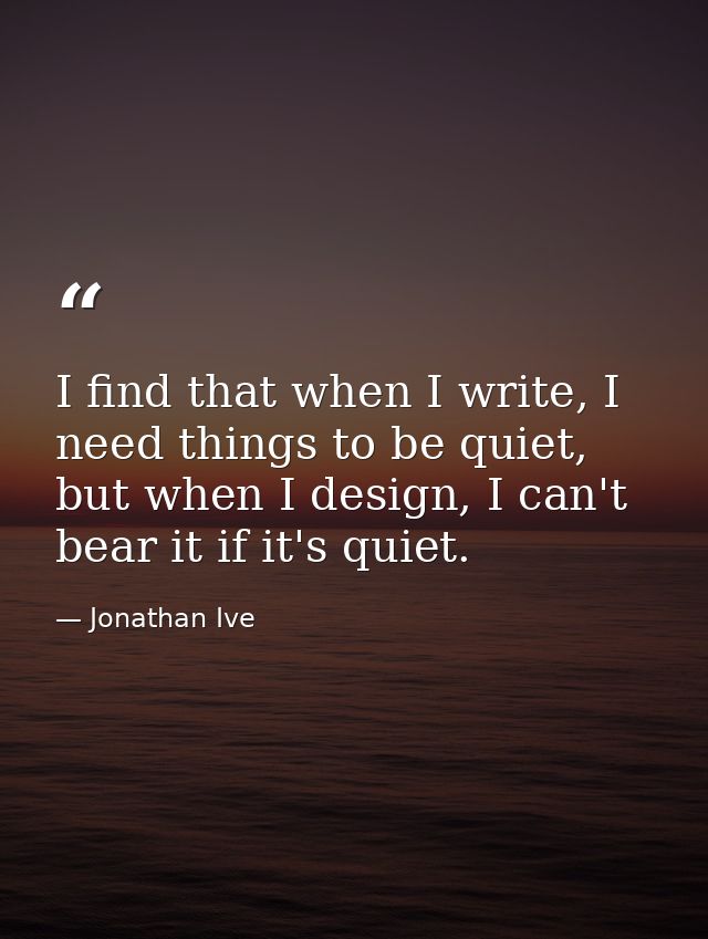 I find that when I write, I need things to be quiet, but when I design, I can't bear it if it's quiet. — Jonathan Ive
