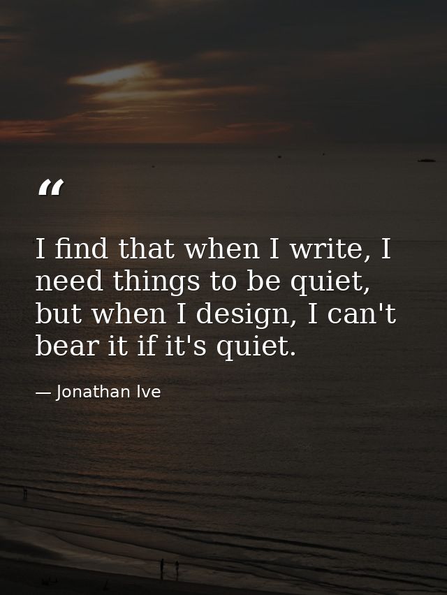 I find that when I write, I need things to be quiet, but when I design, I can't bear it if it's quiet. — Jonathan Ive