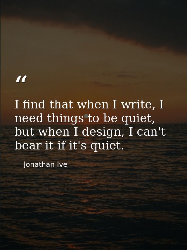 I find that when I write, I need things to be quiet, but when I design, I can't bear it if it's quiet. — Jonathan Ive