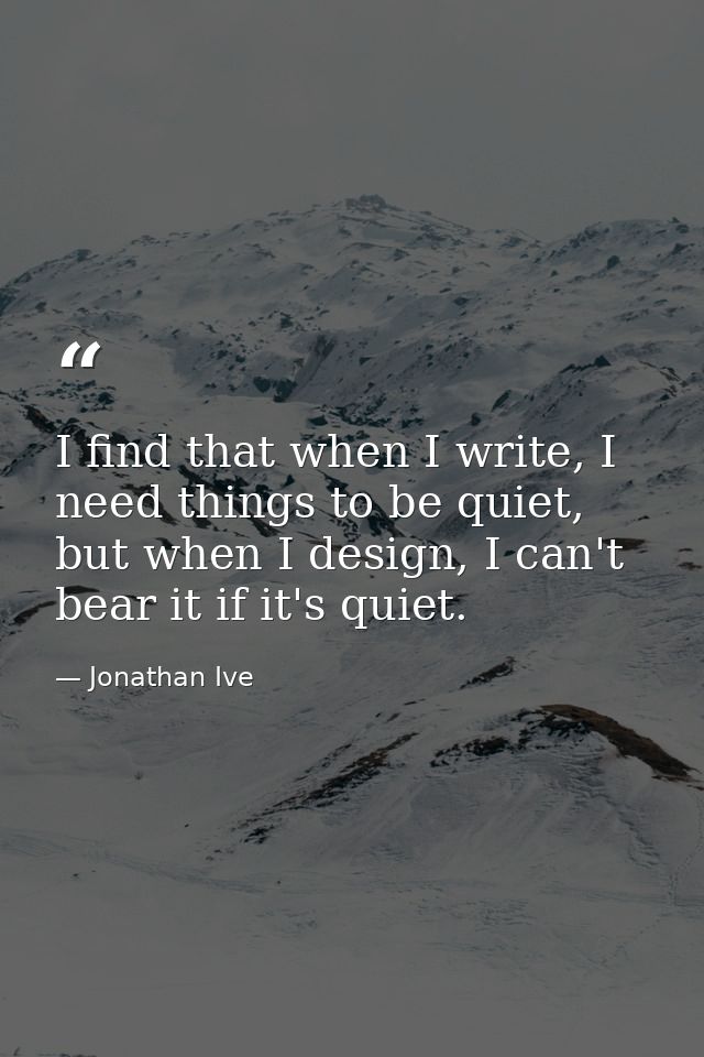 I find that when I write, I need things to be quiet, but when I design, I can't bear it if it's quiet. — Jonathan Ive