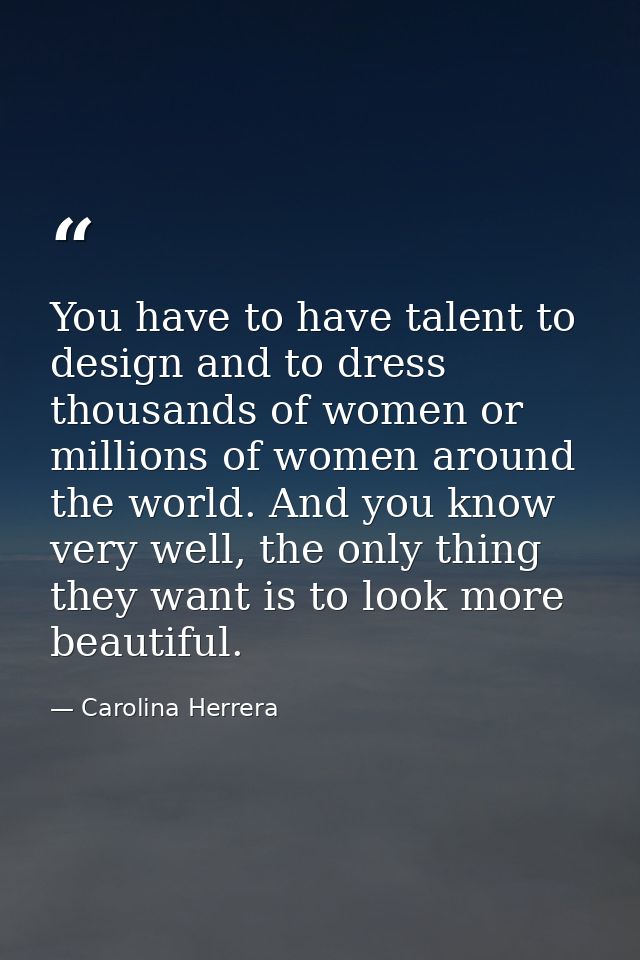You have to have talent to design and to dress thousands of women or millions of women around the world. And you know ve — Carolina Herrera
