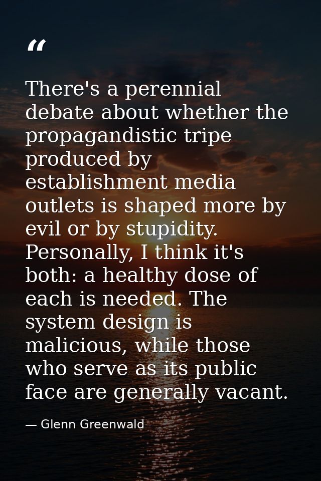 There's a perennial debate about whether the propagandistic tripe produced by establishment media outlets is shaped more — Glenn Greenwald