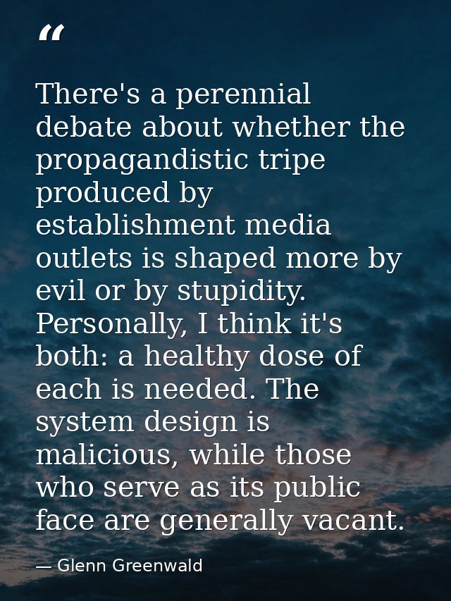 There's a perennial debate about whether the propagandistic tripe produced by establishment media outlets is shaped more — Glenn Greenwald