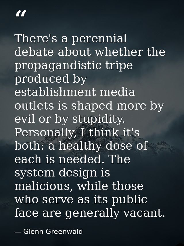 There's a perennial debate about whether the propagandistic tripe produced by establishment media outlets is shaped more — Glenn Greenwald
