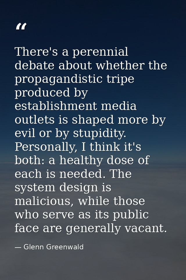 There's a perennial debate about whether the propagandistic tripe produced by establishment media outlets is shaped more — Glenn Greenwald