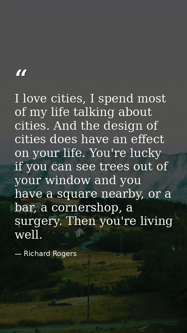 I love cities, I spend most of my life talking about cities. And the design of cities does have an effect on your life.  — Richard Rogers