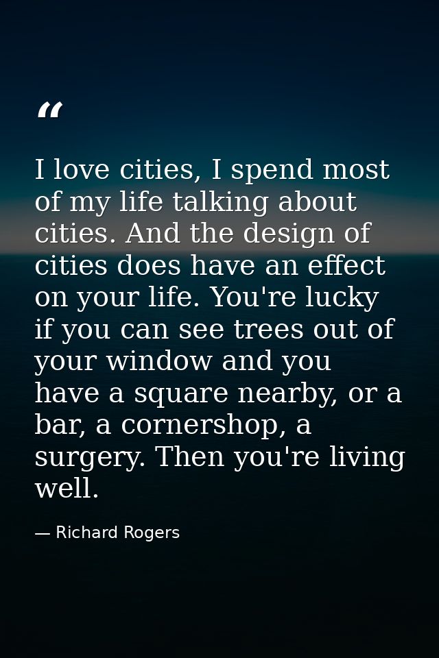I love cities, I spend most of my life talking about cities. And the design of cities does have an effect on your life.  — Richard Rogers
