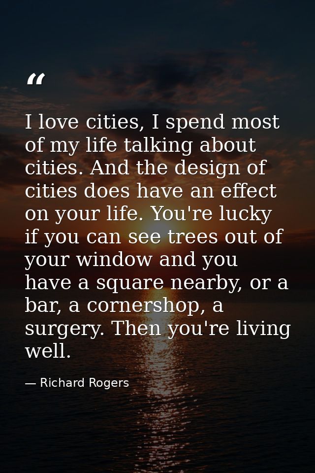 I love cities, I spend most of my life talking about cities. And the design of cities does have an effect on your life.  — Richard Rogers