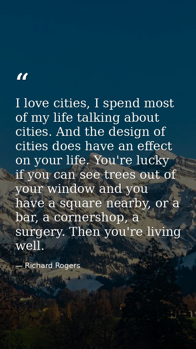 I love cities, I spend most of my life talking about cities. And the design of cities does have an effect on your life.  — Richard Rogers