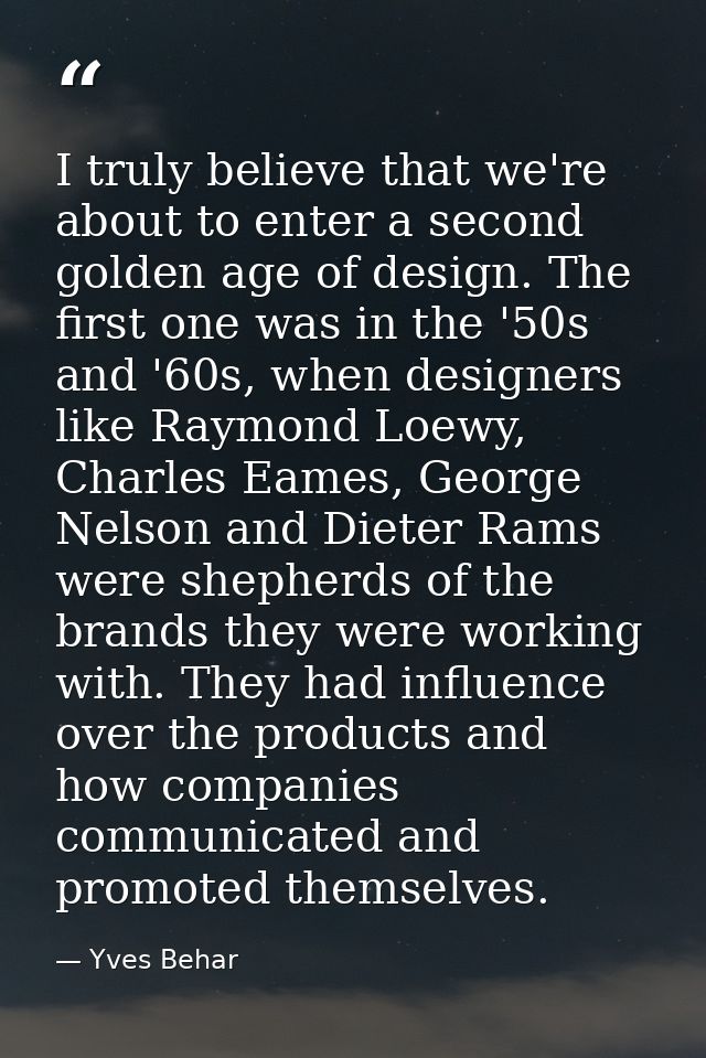 I truly believe that we're about to enter a second golden age of design. The first one was in the '50s and '60s, when de — Yves Behar