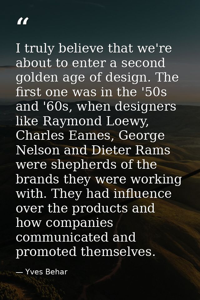 I truly believe that we're about to enter a second golden age of design. The first one was in the '50s and '60s, when de — Yves Behar