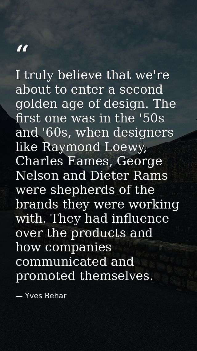 I truly believe that we're about to enter a second golden age of design. The first one was in the '50s and '60s, when de — Yves Behar