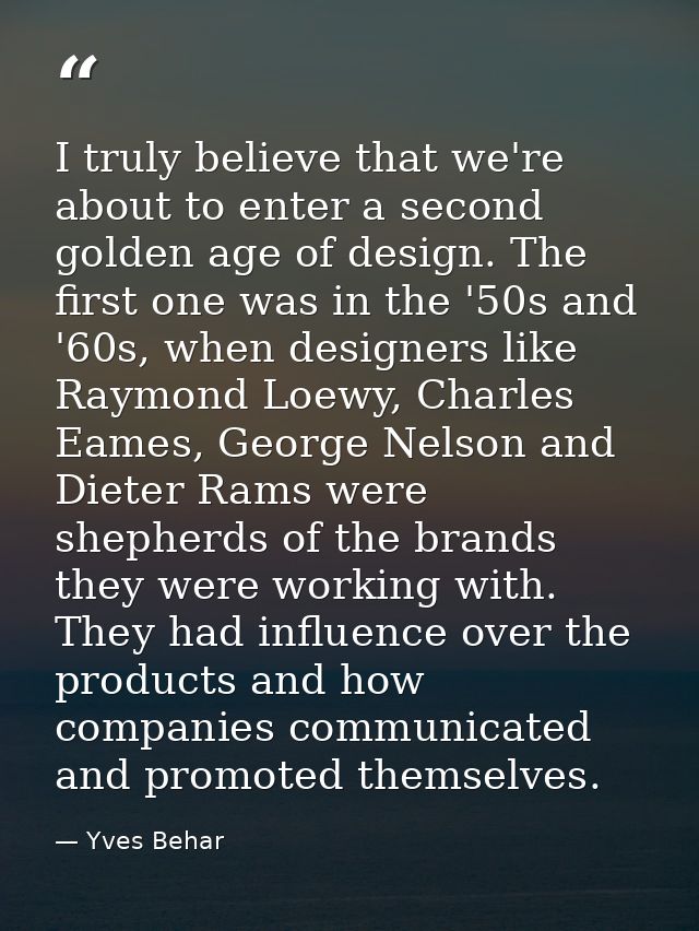 I truly believe that we're about to enter a second golden age of design. The first one was in the '50s and '60s, when de — Yves Behar