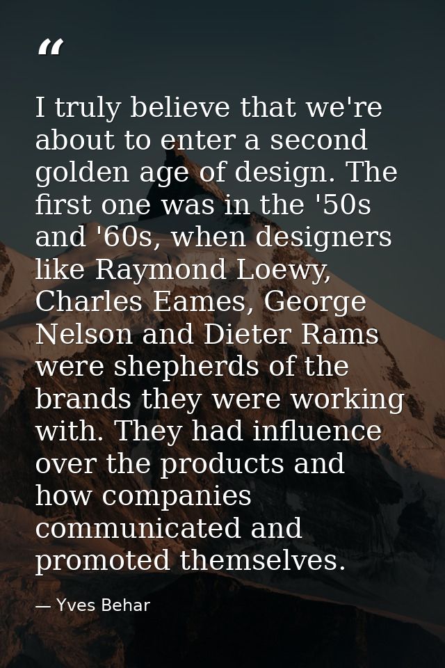 I truly believe that we're about to enter a second golden age of design. The first one was in the '50s and '60s, when de — Yves Behar