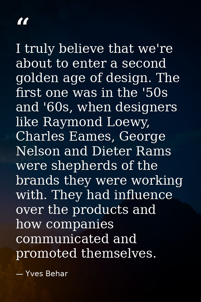 I truly believe that we're about to enter a second golden age of design. The first one was in the '50s and '60s, when de — Yves Behar