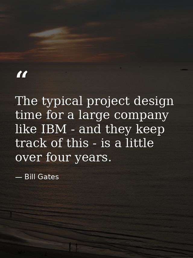 The typical project design time for a large company like IBM - and they keep track of this - is a little over four years — Bill Gates