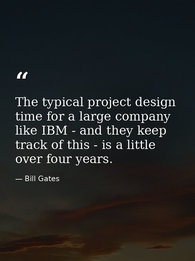 The typical project design time for a large company like IBM - and they keep track of this - is a little over four years — Bill Gates