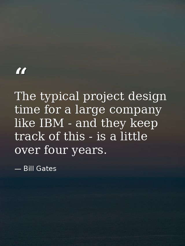 The typical project design time for a large company like IBM - and they keep track of this - is a little over four years — Bill Gates