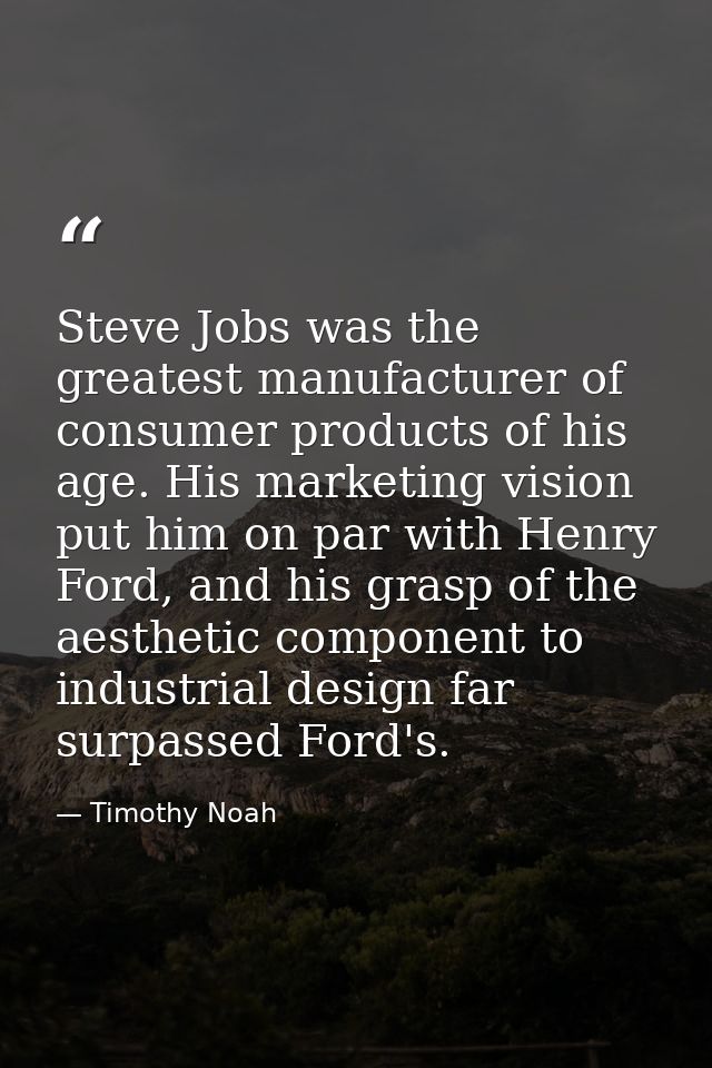 Steve Jobs was the greatest manufacturer of consumer products of his age. His marketing vision put him on par with Henry — Timothy Noah