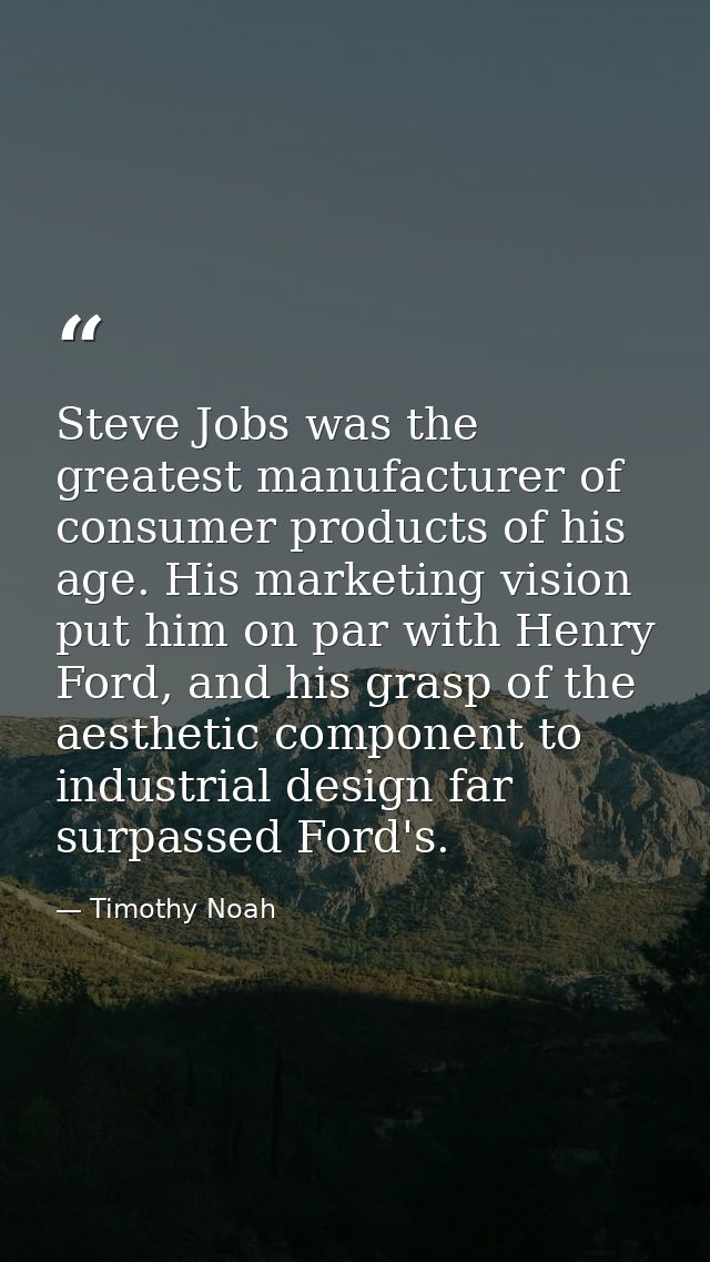 Steve Jobs was the greatest manufacturer of consumer products of his age. His marketing vision put him on par with Henry — Timothy Noah