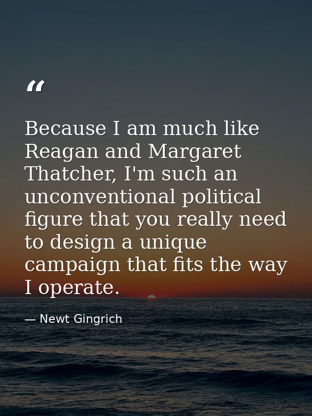 Because I am much like Reagan and Margaret Thatcher, I'm such an unconventional political figure that you really need to — Newt Gingrich