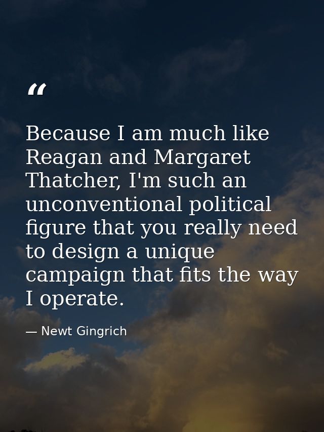 Because I am much like Reagan and Margaret Thatcher, I'm such an unconventional political figure that you really need to — Newt Gingrich