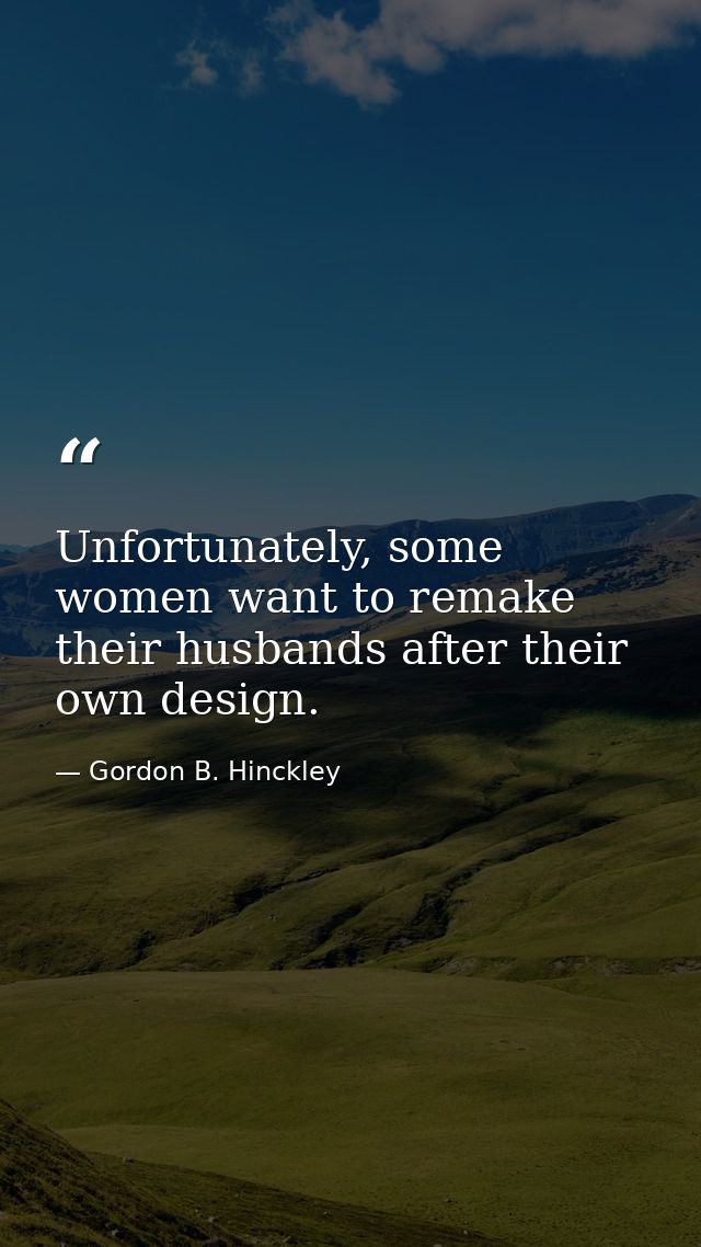 Unfortunately, some women want to remake their husbands after their own design. — Gordon B. Hinckley